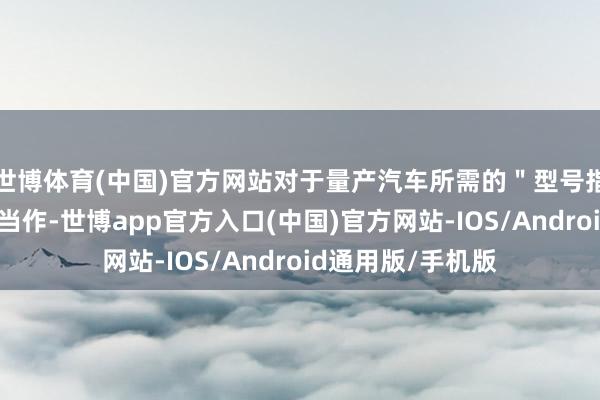 世博体育(中国)官方网站对于量产汽车所需的＂型号指定＂的车企违章当作-世博app官方入口(中国)官方网站-IOS/Android通用版/手机版
