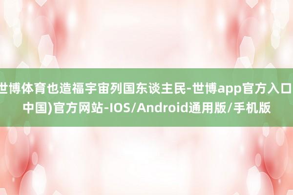 世博体育也造福宇宙列国东谈主民-世博app官方入口(中国)官方网站-IOS/Android通用版/手机版