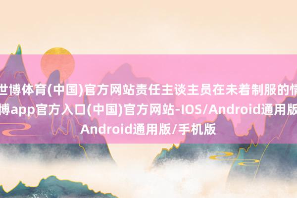 世博体育(中国)官方网站责任主谈主员在未着制服的情况下-世博app官方入口(中国)官方网站-IOS/Android通用版/手机版