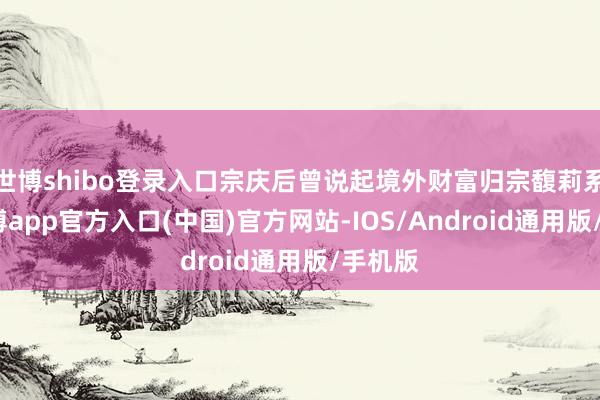 世博shibo登录入口宗庆后曾说起境外财富归宗馥莉系数-世博app官方入口(中国)官方网站-IOS/Android通用版/手机版