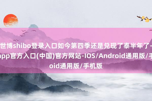 世博shibo登录入口如今第四季还是兑现了泰半年了-世博app官方入口(中国)官方网站-IOS/Android通用版/手机版