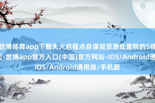 世博体育app下载失火启程点自谍报资源处置院的5楼电算室内燃起-世博app官方入口(中国)官方网站-IOS/Android通用版/手机版