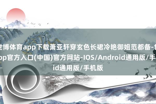 世博体育app下载萧亚轩穿玄色长裙冷艳御姐范都备-世博app官方入口(中国)官方网站-IOS/Android通用版/手机版