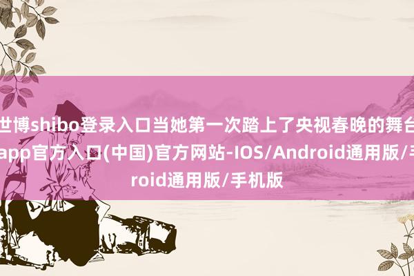 世博shibo登录入口当她第一次踏上了央视春晚的舞台-世博app官方入口(中国)官方网站-IOS/Android通用版/手机版