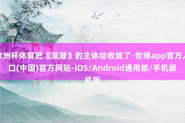 欧洲杯体育把《深潜》的主体给收拢了-世博app官方入口(中国)官方网站-IOS/Android通用版/手机版