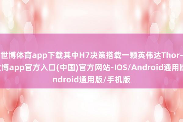 世博体育app下载其中H7决策搭载一颗英伟达Thor-U芯片-世博app官方入口(中国)官方网站-IOS/Android通用版/手机版