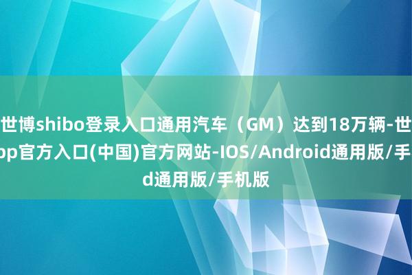 世博shibo登录入口通用汽车（GM）达到18万辆-世博app官方入口(中国)官方网站-IOS/Android通用版/手机版