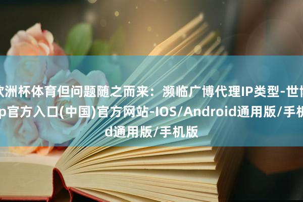 欧洲杯体育但问题随之而来：濒临广博代理IP类型-世博app官方入口(中国)官方网站-IOS/Android通用版/手机版