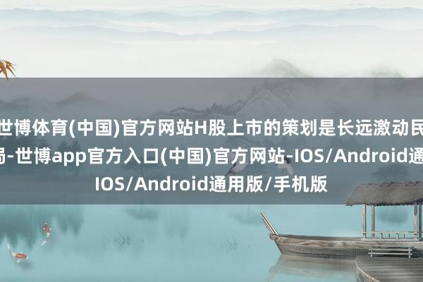 世博体育(中国)官方网站H股上市的策划是长远激动民众化策略布局-世博app官方入口(中国)官方网站-IOS/Android通用版/手机版