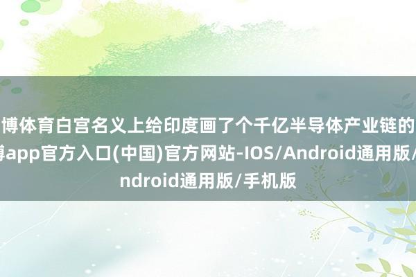 世博体育白宫名义上给印度画了个千亿半导体产业链的大饼-世博app官方入口(中国)官方网站-IOS/Android通用版/手机版