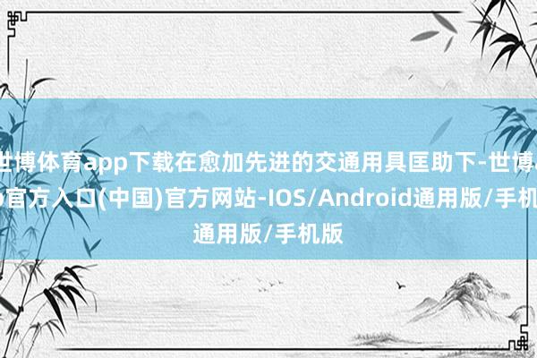 世博体育app下载在愈加先进的交通用具匡助下-世博app官方入口(中国)官方网站-IOS/Android通用版/手机版