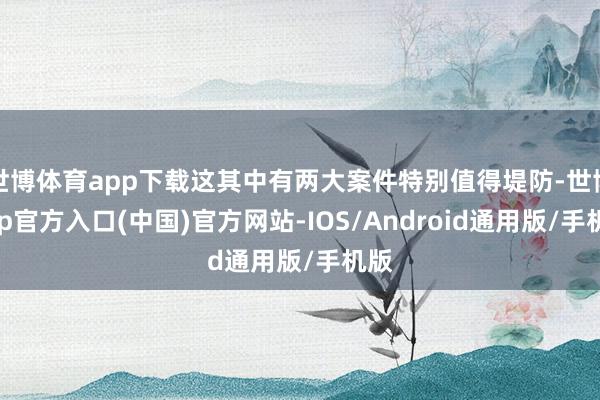 世博体育app下载这其中有两大案件特别值得堤防-世博app官方入口(中国)官方网站-IOS/Android通用版/手机版